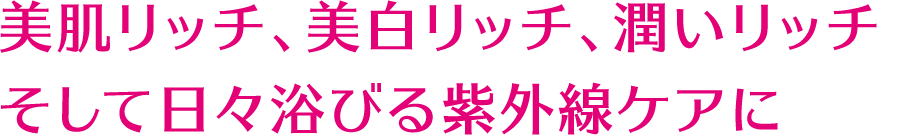 美肌リッチ、美白リッチ、潤いリッチ そして日々浴びる紫外線ケアに